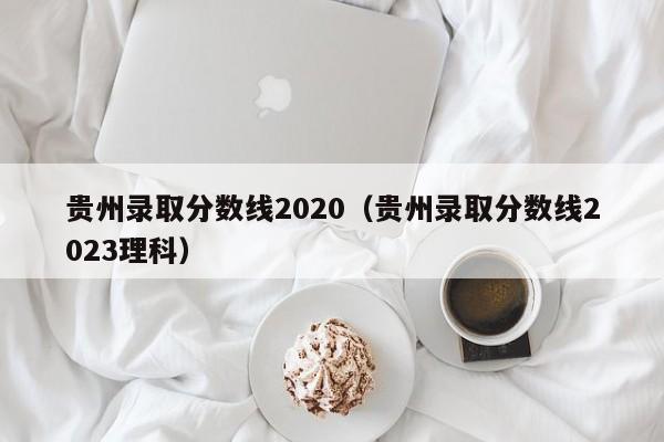 贵州录取分数线2020（贵州录取分数线2023理科）