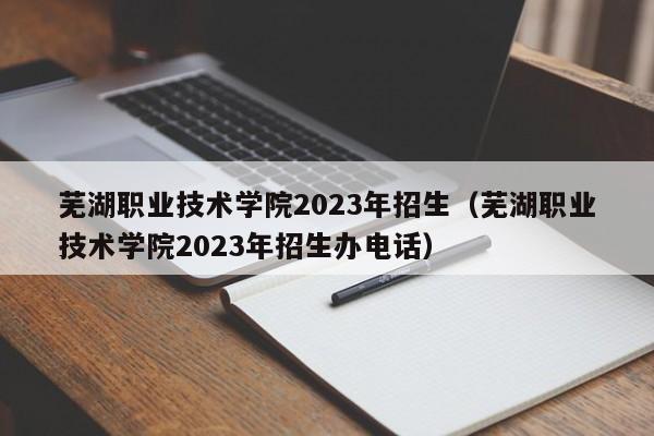 芜湖职业技术学院2023年招生（芜湖职业技术学院2023年招生办电话）