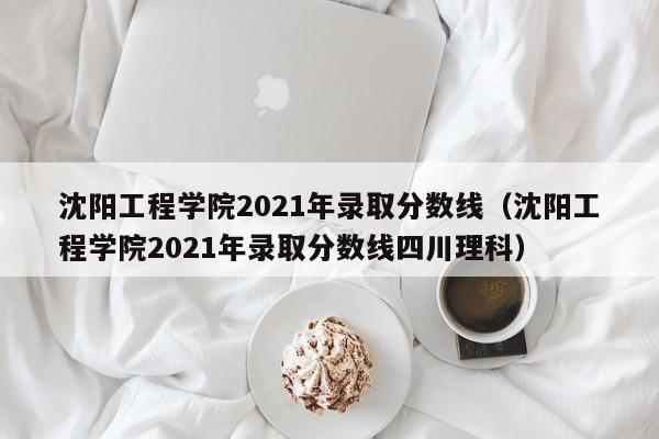 沈阳工程学院2021年录取分数线（沈阳工程学院2021年录取分数线四川理科）