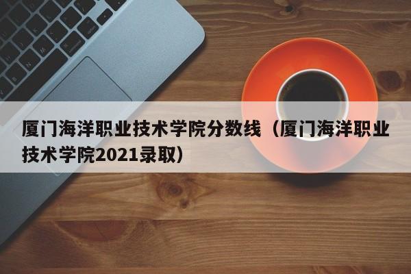 厦门海洋职业技术学院分数线（厦门海洋职业技术学院2021录取）