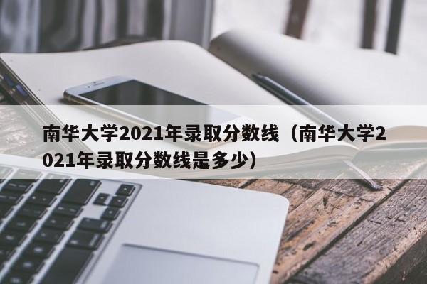 南华大学2021年录取分数线（南华大学2021年录取分数线是多少）