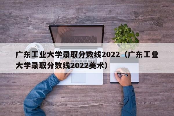 广东工业大学录取分数线2022（广东工业大学录取分数线2022美术）