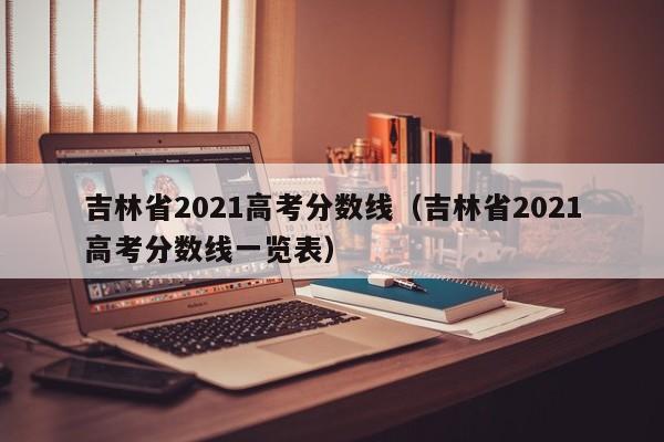 吉林省2021高考分数线（吉林省2021高考分数线一览表）