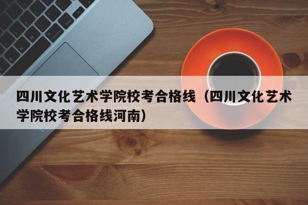 四川文化艺术学院校考合格线（四川文化艺术学院校考合格线河南）