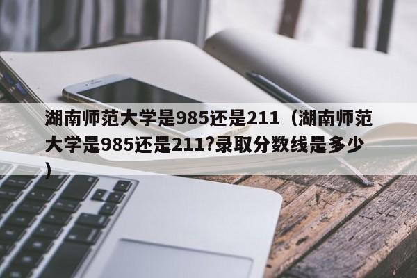 湖南师范大学是985还是211（湖南师范大学是985还是211?录取分数线是多少）