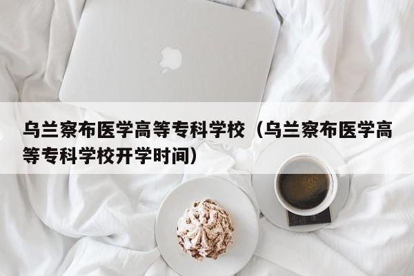 乌兰察布医学高等专科学校（乌兰察布医学高等专科学校开学时间）