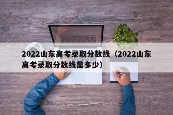 2022山东高考录取分数线（2022山东高考录取分数线是多少）