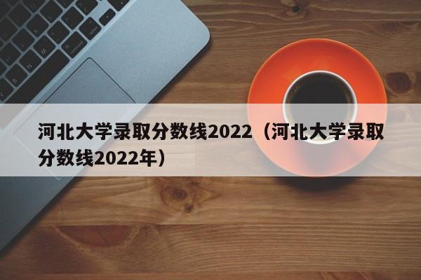 河北大学录取分数线2022（河北大学录取分数线2022年）