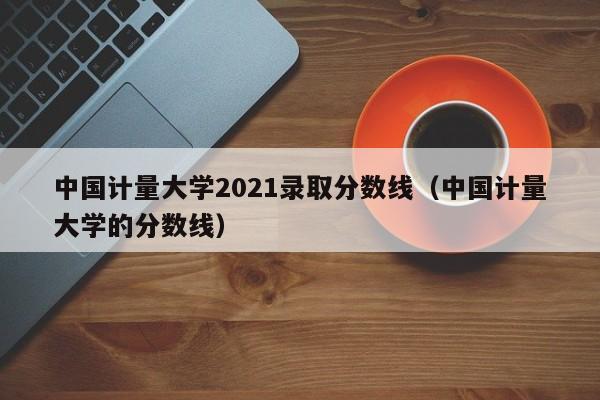 中国计量大学2021录取分数线（中国计量大学的分数线）