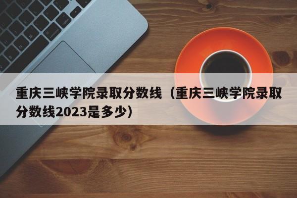 重庆三峡学院录取分数线（重庆三峡学院录取分数线2023是多少）