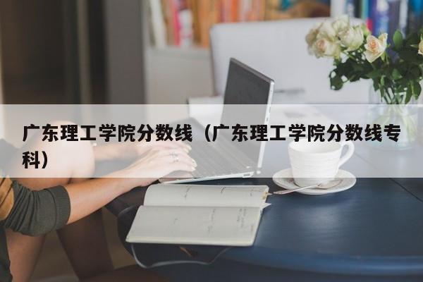 广东理工学院分数线（广东理工学院分数线专科）