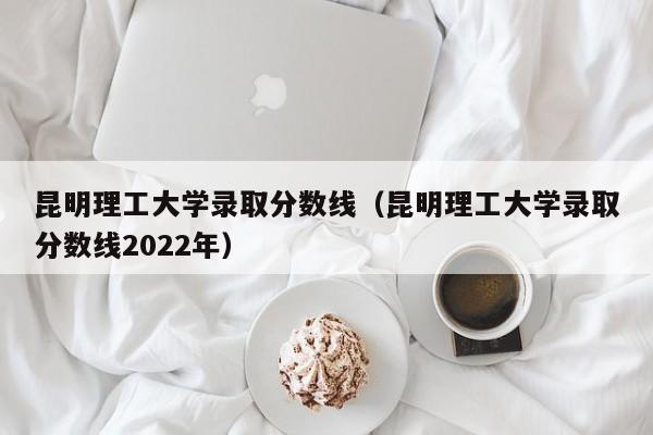 昆明理工大学录取分数线（昆明理工大学录取分数线2022年）