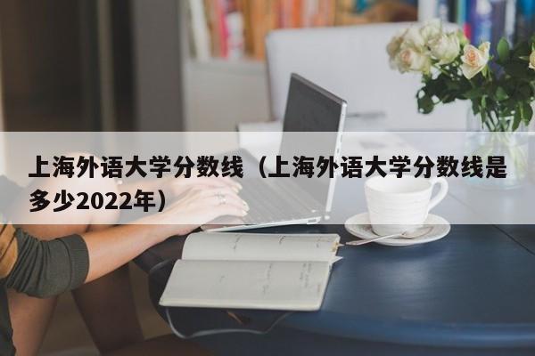 上海外语大学分数线（上海外语大学分数线是多少2022年）