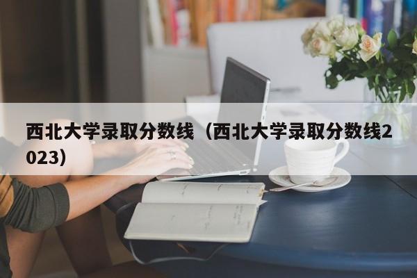 西北大学录取分数线（西北大学录取分数线2023）