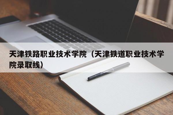 天津铁路职业技术学院（天津铁道职业技术学院录取线）