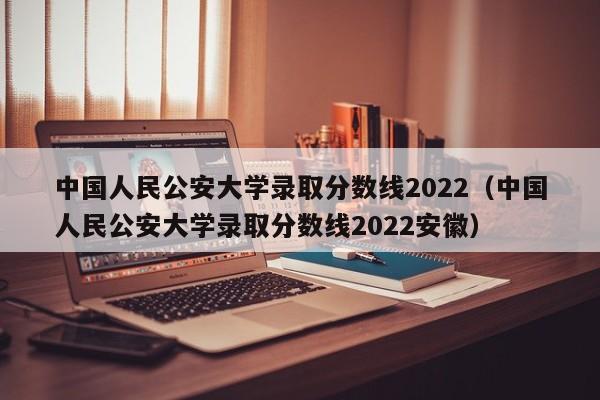 中国人民公安大学录取分数线2022（中国人民公安大学录取分数线2022安徽）