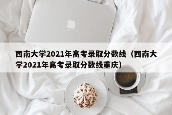 西南大学2021年高考录取分数线（西南大学2021年高考录取分数线重庆）