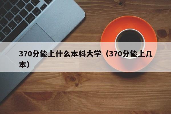 370分能上什么本科大学（370分能上几本）