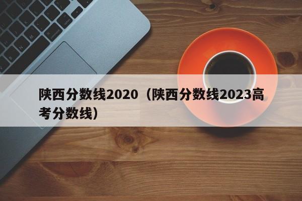 陕西分数线2020（陕西分数线2023高考分数线）