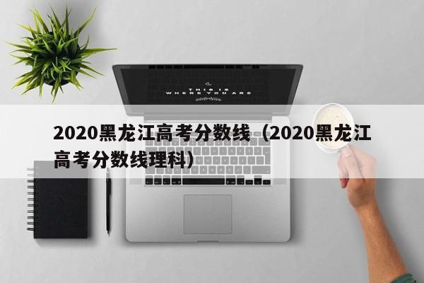 2020黑龙江高考分数线（2020黑龙江高考分数线理科）