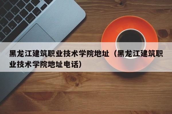 黑龙江建筑职业技术学院地址（黑龙江建筑职业技术学院地址电话）