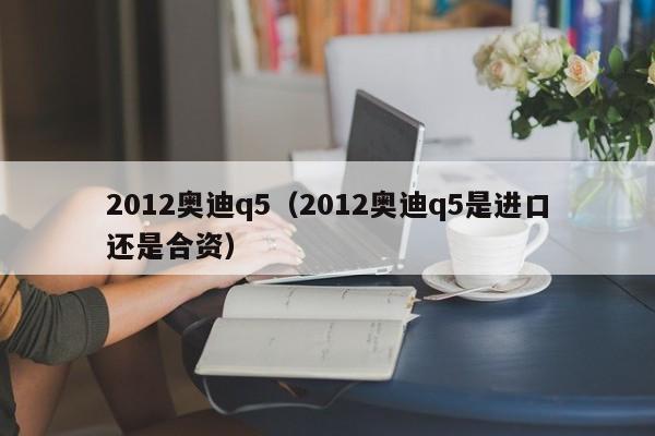 2012奥迪q5（2012奥迪q5是进口还是合资）