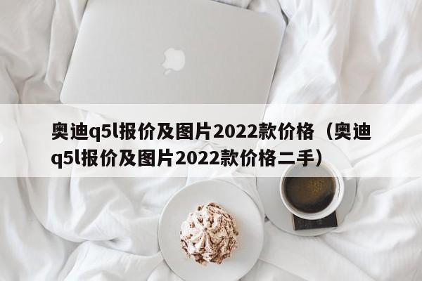 奥迪q5l报价及图片2022款价格（奥迪q5l报价及图片2022款价格二手）