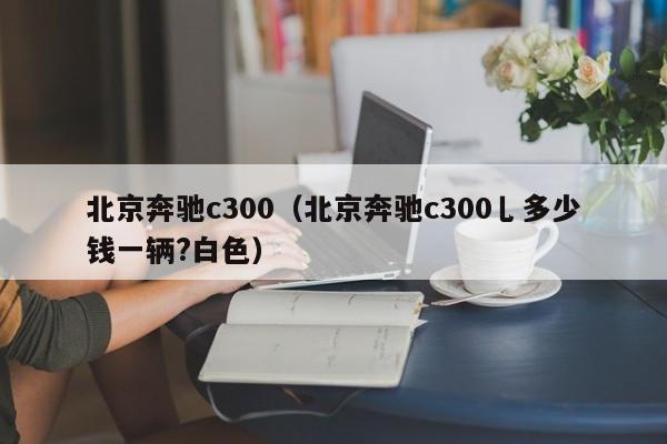 北京奔驰c300（北京奔驰c300乚多少钱一辆?白色）