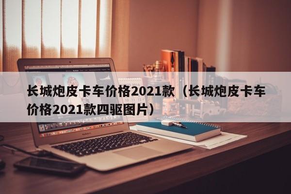 长城炮皮卡车价格2021款（长城炮皮卡车价格2021款四驱图片）