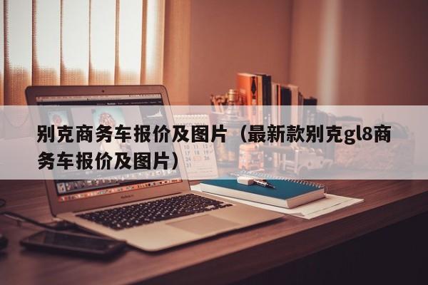 别克商务车报价及图片（最新款别克gl8商务车报价及图片）