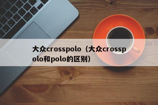 大众crosspolo（大众crosspolo和polo的区别）