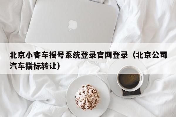 北京小客车摇号系统登录官网登录（北京公司汽车指标转让）