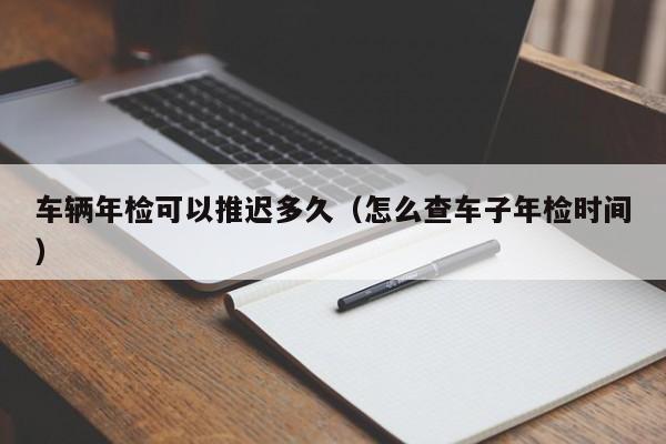 车辆年检可以推迟多久（怎么查车子年检时间）