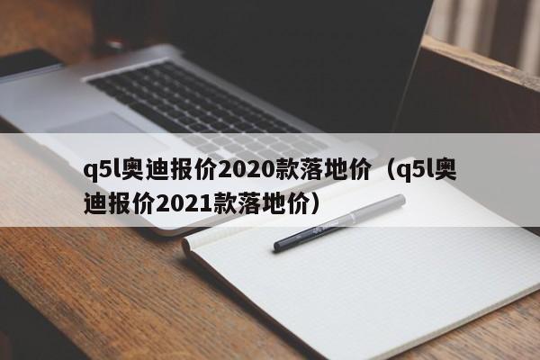 q5l奥迪报价2020款落地价（q5l奥迪报价2021款落地价）