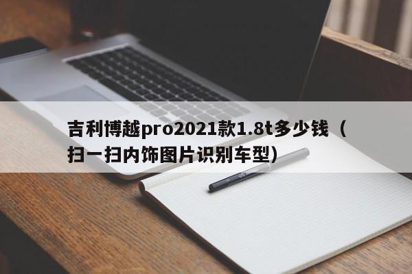 吉利博越pro2021款1.8t多少钱（扫一扫内饰图片识别车型）