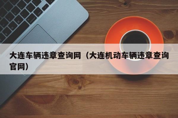 大连车辆违章查询网（大连机动车辆违章查询官网）