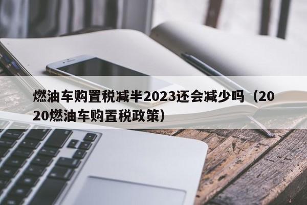 燃油车购置税减半2023还会减少吗（2020燃油车购置税政策）