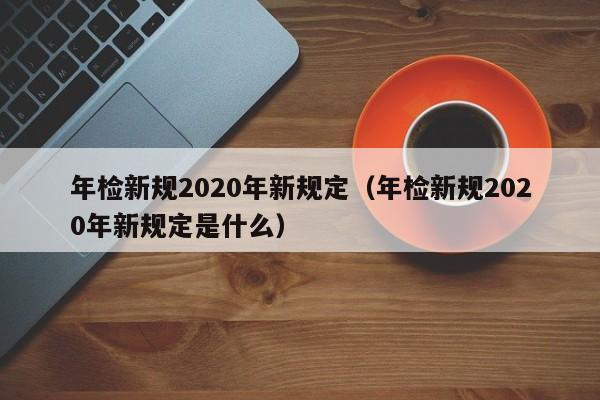 年检新规2020年新规定（年检新规2020年新规定是什么）