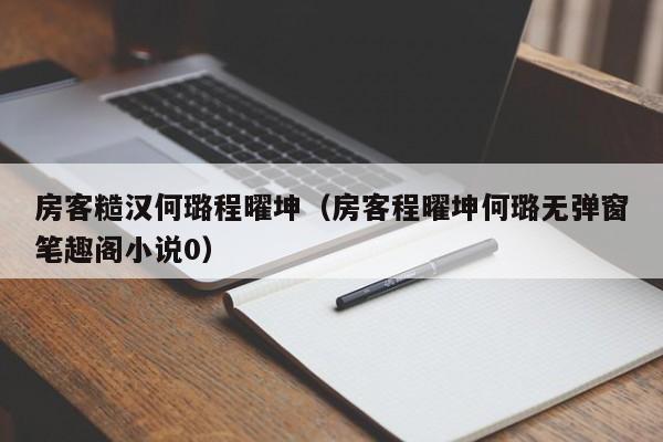 房客糙汉何璐程曜坤（房客程曜坤何璐无弹窗笔趣阁小说0）