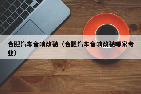 合肥汽车音响改装（合肥汽车音响改装哪家专业）