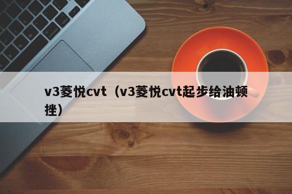 v3菱悦cvt（v3菱悦cvt起步给油顿挫）