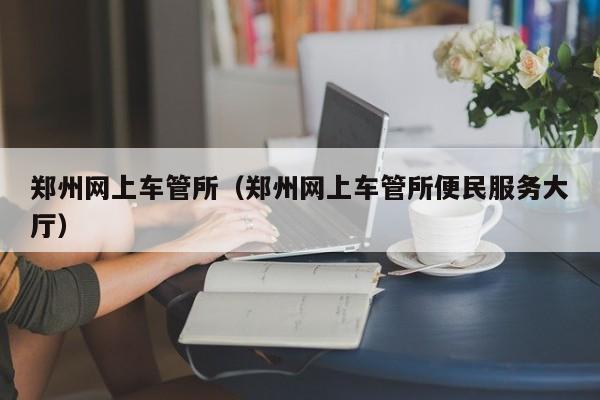 郑州网上车管所（郑州网上车管所便民服务大厅）