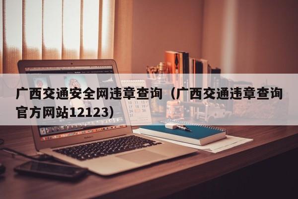 广西交通安全网违章查询（广西交通违章查询官方网站12123）