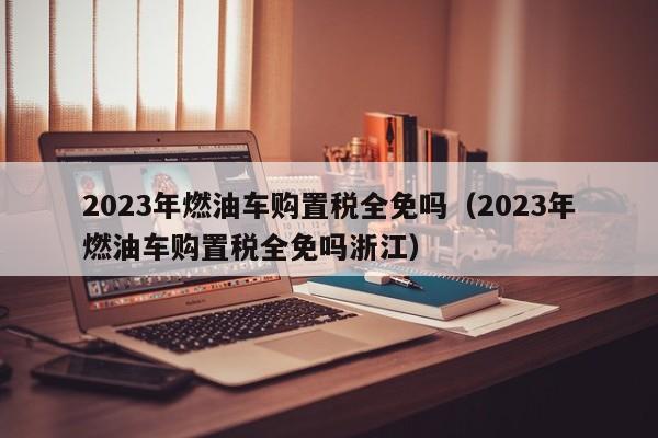 2023年燃油车购置税全免吗（2023年燃油车购置税全免吗浙江）