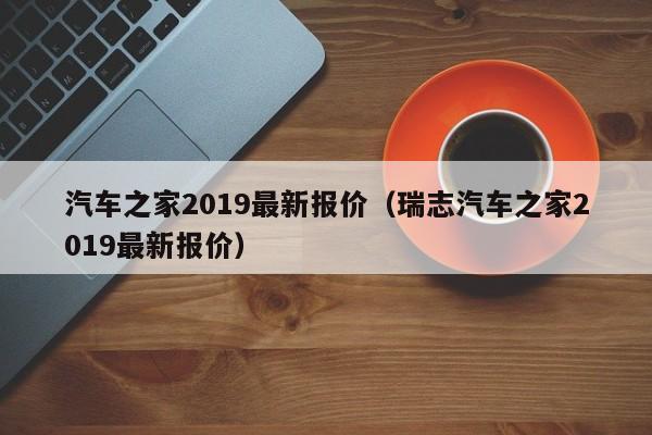 汽车之家2019最新报价（瑞志汽车之家2019最新报价）