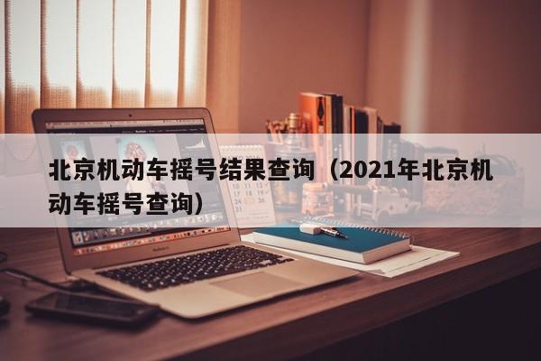 北京机动车摇号结果查询（2021年北京机动车摇号查询）