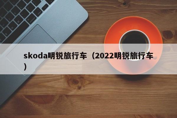 skoda明锐旅行车（2022明锐旅行车）