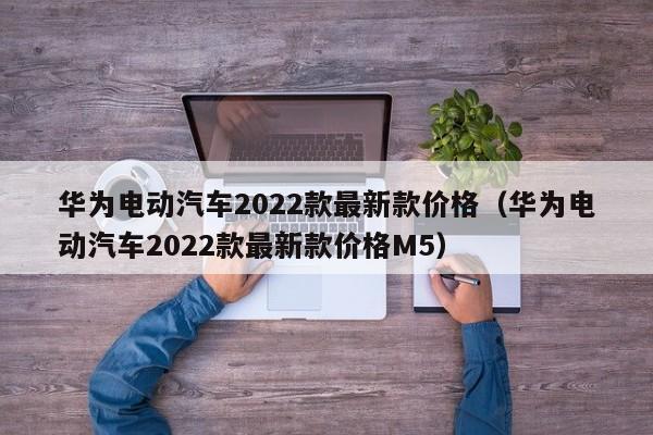 华为电动汽车2022款最新款价格（华为电动汽车2022款最新款价格M5）