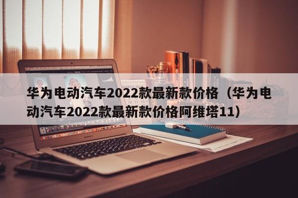 华为电动汽车2022款最新款价格（华为电动汽车2022款最新款价格阿维塔11）