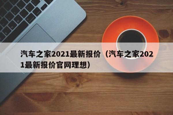 汽车之家2021最新报价（汽车之家2021最新报价官网理想）